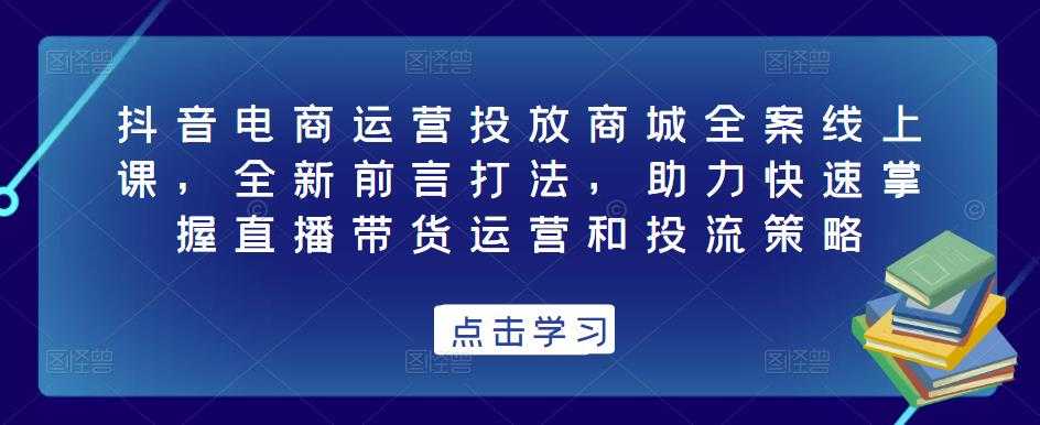 抖音电商运营投放商城全案线上课，全新前言打法，助力快速掌握直播带货运营和投流策略-创业资源网