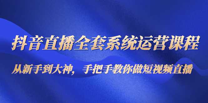 抖音直播全套系统运营课程：从新手到大神，手把手教你做直播短视频-创业资源网