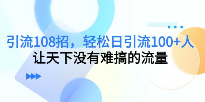 引流108招，轻松日引流100+人，让天下没有难搞的流量-创业资源网