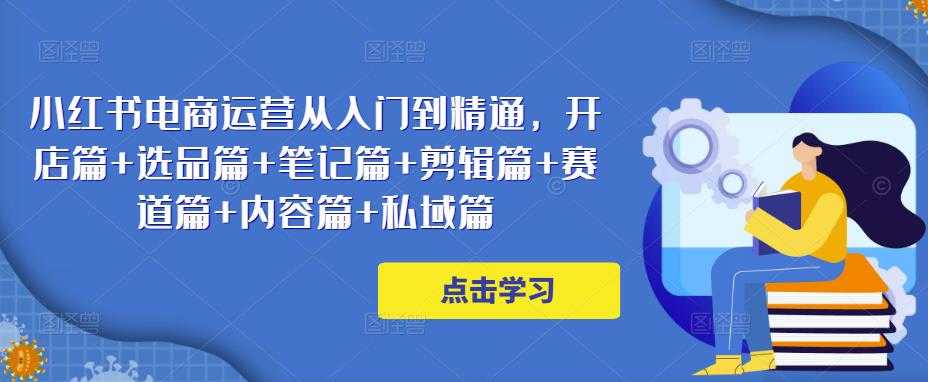 小红书电商运营从入门到精通，开店篇+选品篇+笔记篇+剪辑篇+赛道篇+内容篇+私域篇-创业资源网