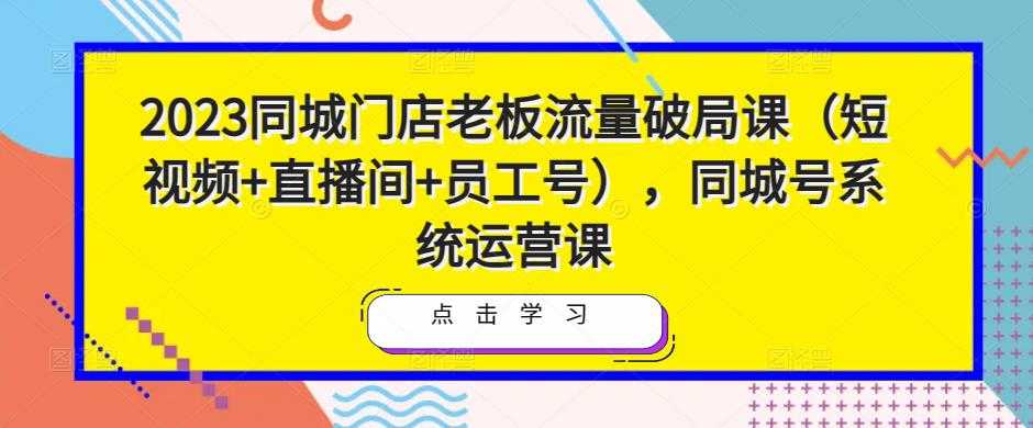 2023同城门店老板流量破局课（短视频+直播间+员工号），同城号系统运营课-创业资源网