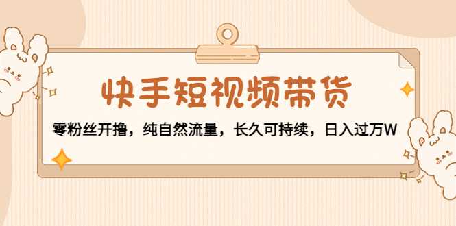 快手短视频带货：零粉丝开撸，纯自然流量，长久可持续，日入过万W-创业资源网