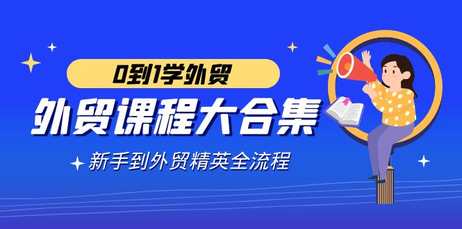 出口外贸-课程内容大合集，0到1学出口外贸，初学者到出口外贸精锐全过程-创业资源网