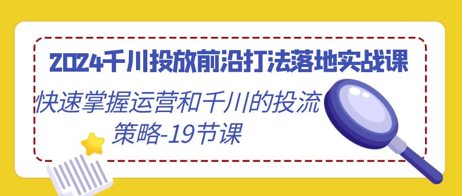 2024巨量千川推广最前沿玩法落地式实战演练课，快速上手运营及巨量千川的投流对策-19堂课-创业资源网