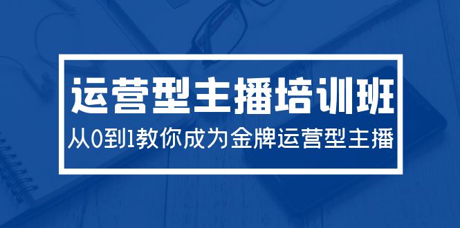 2024经营型主播培训班：从0到1教大家变成王牌经营型网络主播-创业资源网