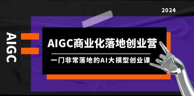 AIGC-商业化落地创业营，一门非常落地的AI大模型创业课-创业资源网