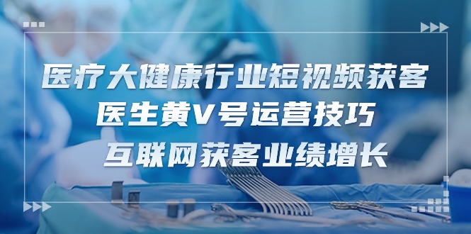 诊疗 大健康行业短视频获客：医师黄V号运营方法  互联网获客业绩提升-15节-创业资源网