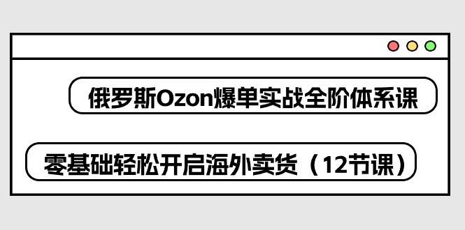 俄国 Ozon-打造爆款实战演练全阶管理体系课，零基础轻轻松松打开国外卖东西-创业资源网