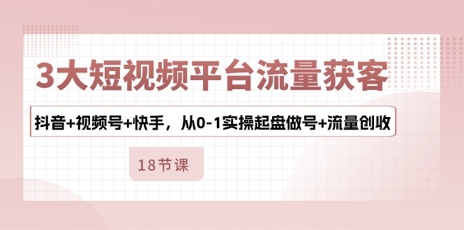 3大短视频平台流量获客，抖音+视频号+快手，从0-1实操起盘做号+流量创收-创业资源网