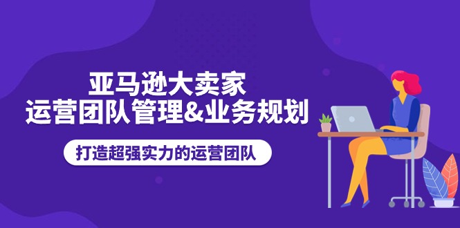 亚马逊大卖家-运营团队管理&业务规划，打造超强实力的运营团队-创业资源网