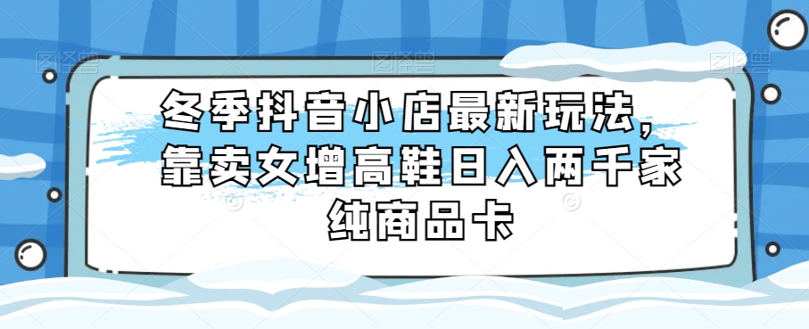 冬季抖音小店最新玩法，靠卖女增高鞋日入两千家纯商品卡【揭秘】-暖阳网-优质付费教程和创业项目大全-创业资源网