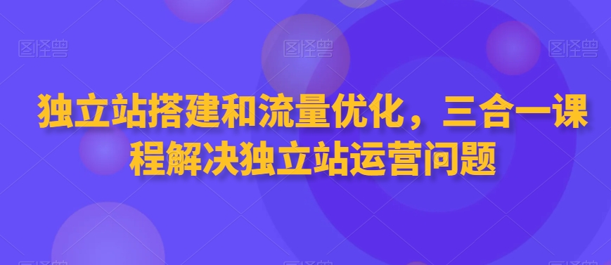 独立站搭建和流量优化，三合一课程解决独立站运营问题-创业资源网