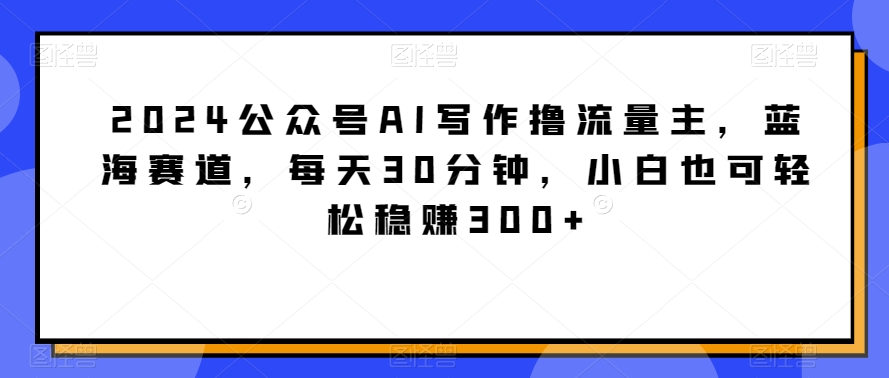 2024公众号AI写作撸流量主，蓝海赛道，每天30分钟，小白也可轻松稳赚300+【揭秘】-创业资源网