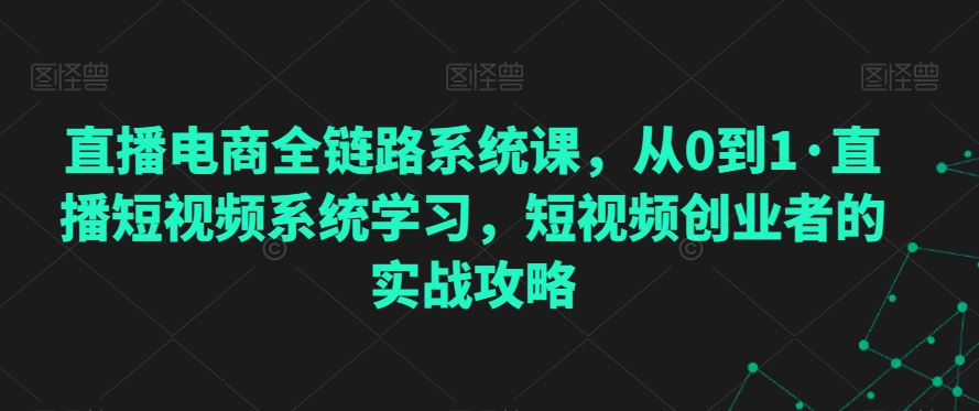 直播电商全链路系统课，从0到1·直播短视频系统学习，短视频创业者的实战攻略-创业资源网