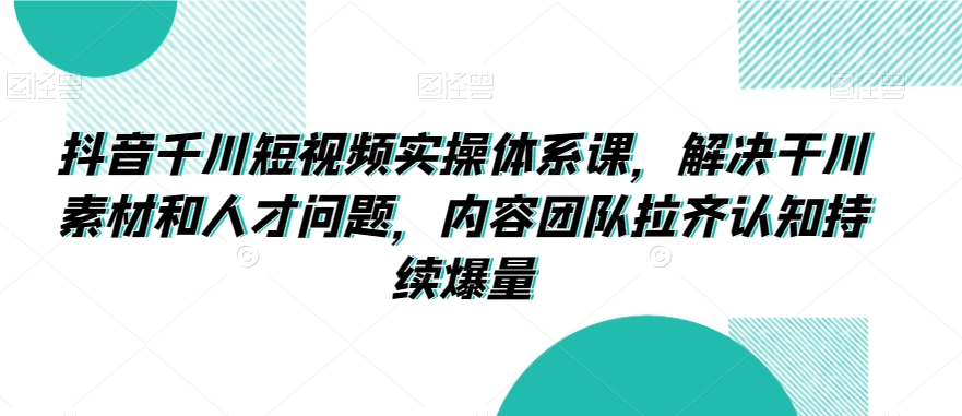 抖音千川短视频实操体系课，解决干川素材和人才问题，内容团队拉齐认知持续爆量-创业资源网