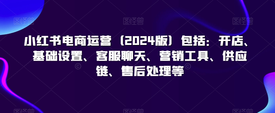 小红书电商运营包括：开店、基础设置、客服聊天、营销工具、供应链、售后处理等-创业资源网