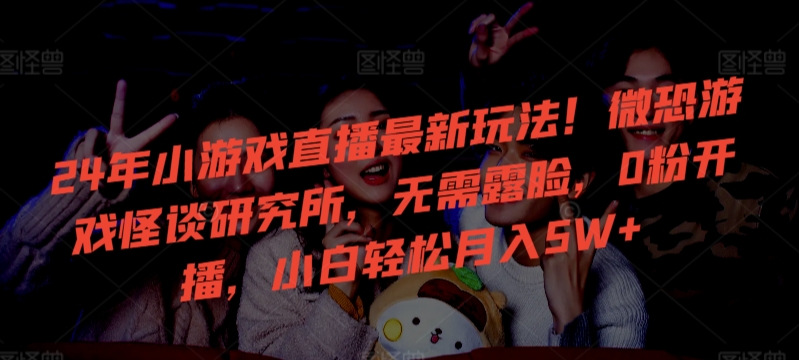 24年小游戏直播最新玩法！微恐游戏怪谈研究所，无需露脸，0粉开播，小白轻松月入5W+【揭秘】-创业资源网