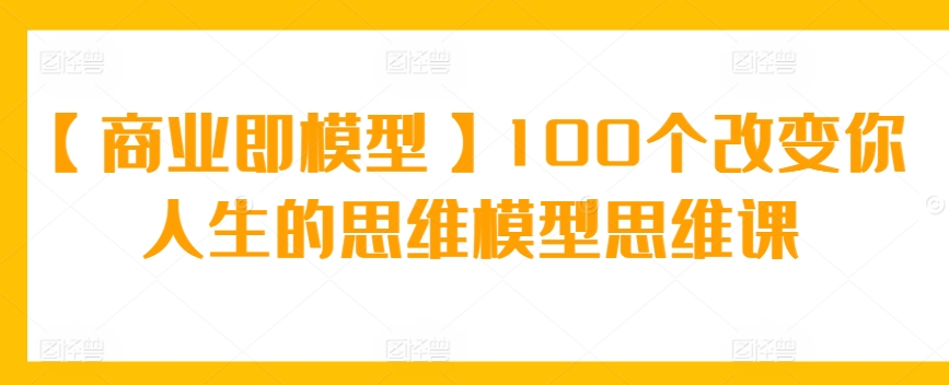 【商业即模型】100个改变你人生的思维模型思维课-创业资源网