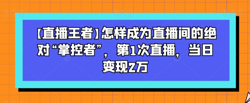 【直播王者】怎样成为直播间的绝对“掌控者”，第1次直播，当日变现2万-暖阳网-优质付费教程和创业项目大全-创业资源网