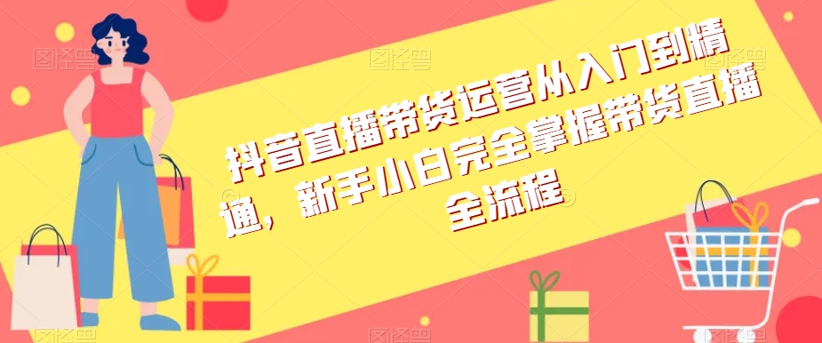 抖音直播带货运营从入门到精通，新手小白完全掌握带货直播全流程-创业资源网