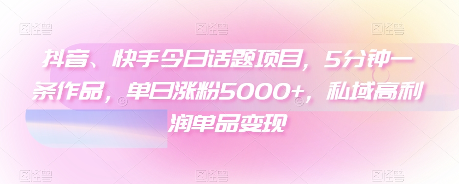 抖音、快手今日话题项目，5分钟一条作品，单日涨粉5000+，私域高利润单品变现-创业资源网