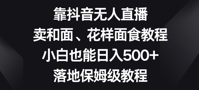 靠抖音无人直播，卖和面、花样面试教程，小白也能日入500+，落地保姆级教程【揭秘】-创业资源网