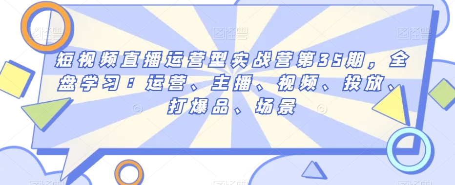 短视频直播运营型实战营第35期，全盘学习：运营、主播、视频、投放、打爆品、场景-创业资源网