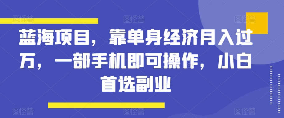 蓝海项目，靠单身经济月入过万，一部手机即可操作，小白首选副业【揭秘】-创业资源网