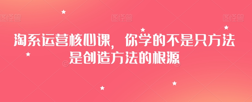 淘系运营核心课，你学的不是只方法是创造方法的根源-创业资源网