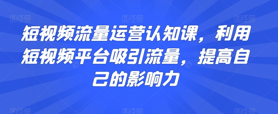 短视频流量运营认知课，利用短视频平台吸引流量，提高自己的影响力-创业资源网