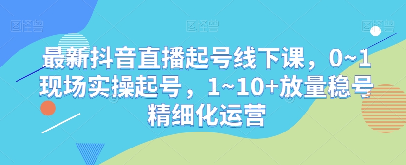 最新抖音直播起号线下课，0~1现场实操起号，1~10+放量稳号精细化运营-创业资源网