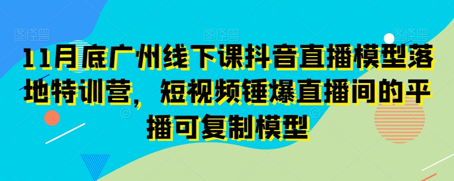 11月底广州线下课抖音直播模型落地特训营，短视频锤爆直播间的平播可复制模型-创业资源网