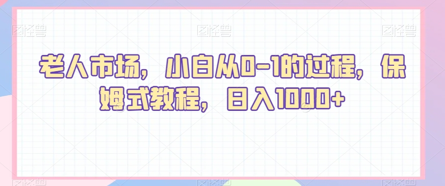 老人市场，小白从0-1的过程，保姆式教程，日入1000+-创业资源网