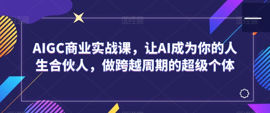 AIGC商业实战课，让AI成为你的人生合伙人，做跨越周期的超级个体-创业资源网