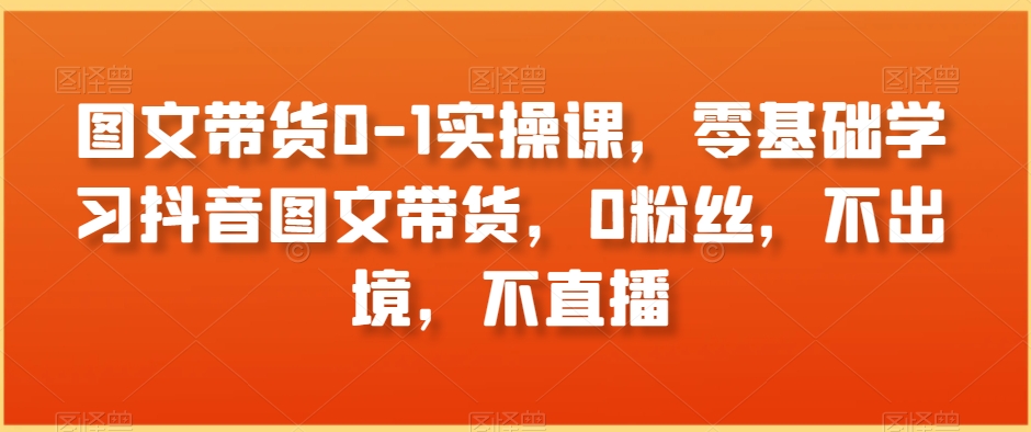 图文带货0-1实操课，零基础学习抖音图文带货，0粉丝，不出境，不直播-创业资源网