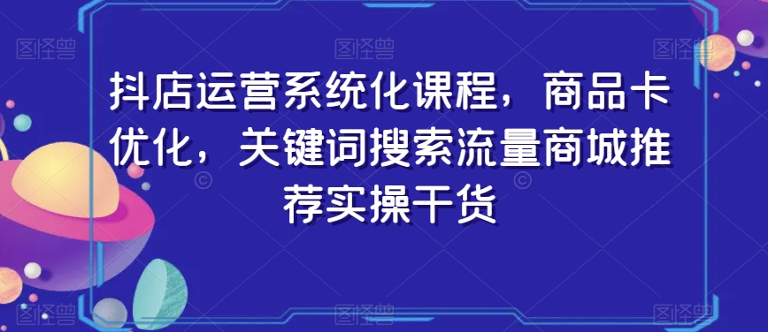 抖店运营系统化课程，商品卡优化，关键词搜索流量商城推荐实操干货-创业资源网