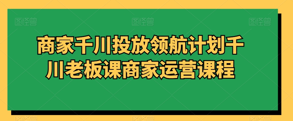 商家千川投放领航计划千川老板课商家运营课程-创业资源网