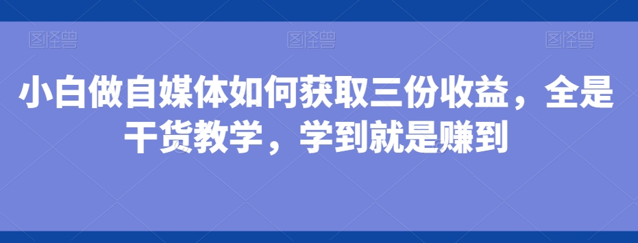 小白做自媒体如何获取三份收益，全是干货教学，学到就是赚到-创业资源网