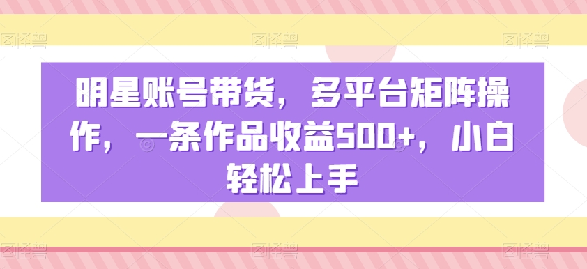 明星账号带货，多平台矩阵操作，一条作品收益500+，小白轻松上手【揭秘】-创业资源网