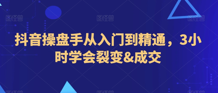 抖音操盘手从入门到精通，3小时学会裂变&成交-创业资源网