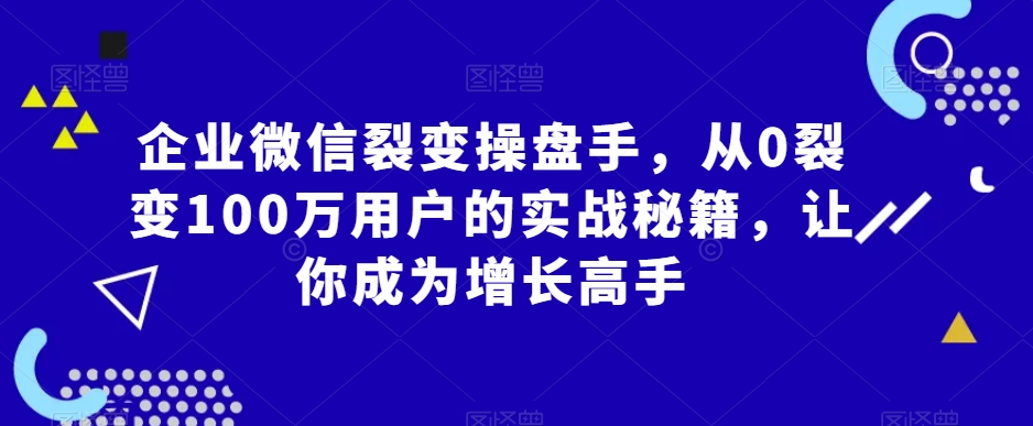 企业微信裂变操盘手，从0裂变100万用户的实战秘籍，让你成为增长高手-创业资源网