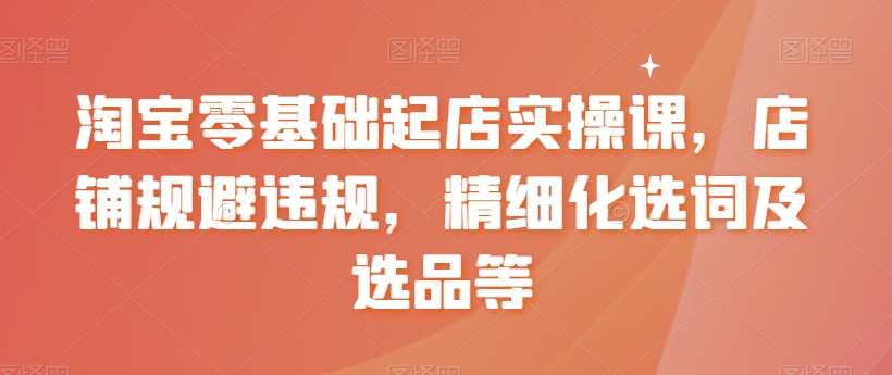 淘宝零基础起店实操课，店铺规避违规，精细化选词及选品等-创业资源网