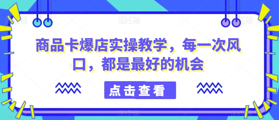 商品卡爆店实操教学，每一次风口，都是最好的机会-创业资源网