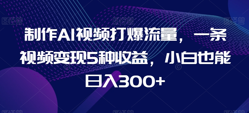 制作AI视频打爆流量，一条视频变现5种收益，小白也能日入300+【揭秘】-创业资源网