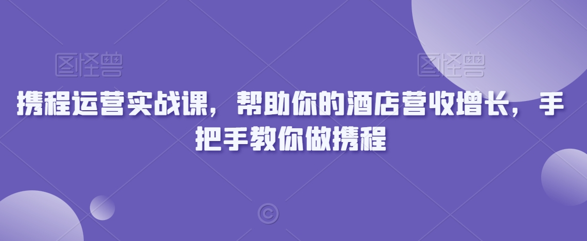 携程运营实战课，帮助你的酒店营收增长，手把手教你做携程-创业资源网