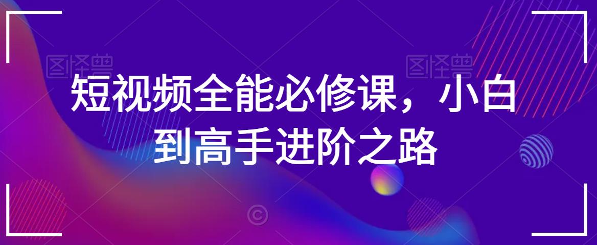 短视频全能必修课，小白到高手进阶之路-创业资源网