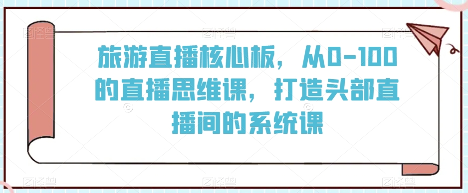 旅游直播核心板，从0-100的直播思维课，打造头部直播间的系统课-创业资源网