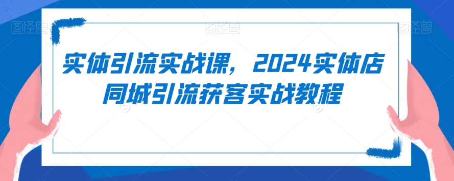 实体引流实战课，2024实体店同城引流获客实战教程-创业资源网