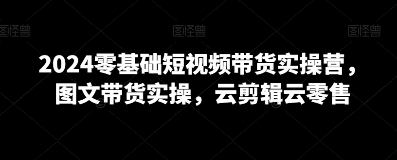 2024零基础短视频带货实操营，图文带货实操，云剪辑云零售-创业资源网