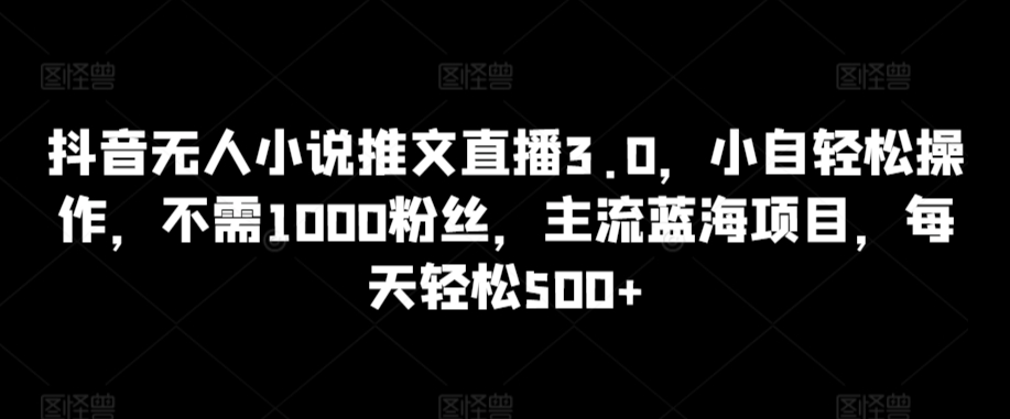 抖音无人小说推文直播3.0，小自轻松操作，不需1000粉丝，主流蓝海项目，每天轻松500+【揭秘】-创业资源网